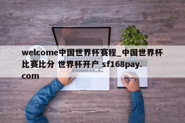 welcome中国世界杯赛程_中国世界杯比赛比分 世界杯开户 sf168pay.com